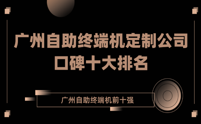 2022广州自助终端机定制公司口碑十大排名（自助终端机定制排名前十强）